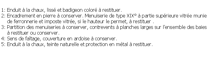 Zone de Texte: 1: Enduit  la chaux, liss et badigeon color  restituer.2: Encadrement en pierre  conserver. Menuiserie de type XIX  partie suprieure vitre munie    de ferronnerie et imposte vitre, si le hauteur le permet,  restituer .3: Partition des menuiseries  conserver, contrevents  planches larges sur lensemble des baies      restituer ou conserver.4: Sens de fatage, couverture en ardoise  conserver.5: Enduit  la chaux, teinte naturelle et protection en mtal  restituer.