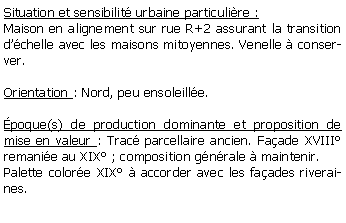 Zone de Texte: Situation et sensibilit urbaine particulire :Maison en alignement sur rue R+2 assurant la transition dchelle avec les maisons mitoyennes. Venelle  conserver.Orientation : Nord, peu ensoleille.poque(s) de production dominante et proposition de mise en valeur : Trac parcellaire ancien. Faade XVIII remanie au XIX ; composition gnrale  maintenir.Palette colore XIX  accorder avec les faades riveraines.