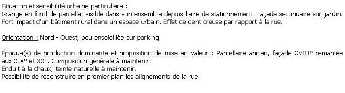 Zone de Texte: Situation et sensibilit urbaine particulire :Grange en fond de parcelle, visible dans son ensemble depuis laire de stationnement. Faade secondaire sur jardin. Fort impact dun btiment rural dans un espace urbain. Effet de dent creuse par rapport  la rue.Orientation : Nord - Ouest, peu ensoleille sur parking.poque(s) de production dominante et proposition de mise en valeur : Parcellaire ancien, faade XVIII remanie aux XIX et XX. Composition gnrale  maintenir.Enduit  la chaux, teinte naturelle  maintenir.Possibilit de reconstruire en premier plan les alignements de la rue.