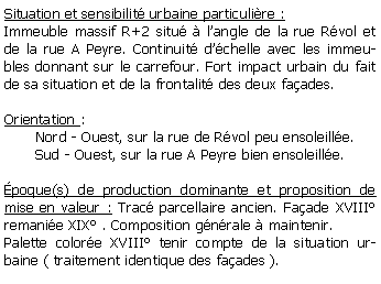 Zone de Texte: Situation et sensibilit urbaine particulire :Immeuble massif R+2 situ  langle de la rue Rvol et de la rue A Peyre. Continuit dchelle avec les immeubles donnant sur le carrefour. Fort impact urbain du fait de sa situation et de la frontalit des deux faades.Orientation :        Nord - Ouest, sur la rue de Rvol peu ensoleille.       Sud - Ouest, sur la rue A Peyre bien ensoleille.poque(s) de production dominante et proposition de mise en valeur : Trac parcellaire ancien. Faade XVIII remanie XIX . Composition gnrale  maintenir.Palette colore XVIII tenir compte de la situation urbaine ( traitement identique des faades ).