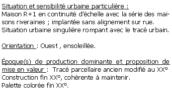 Zone de Texte: Situation et sensibilit urbaine particulire :Maison R+1 en continuit dchelle avec la srie des maisons riveraines ; implante sans alignement sur rue.Situation urbaine singulire rompant avec le trac urbain.Orientation : Ouest , ensoleille.poque(s) de production dominante et proposition de mise en valeur :  Trac parcellaire ancien modifi au XXConstruction fin XX, cohrente  maintenir.Palette colore fin XX.