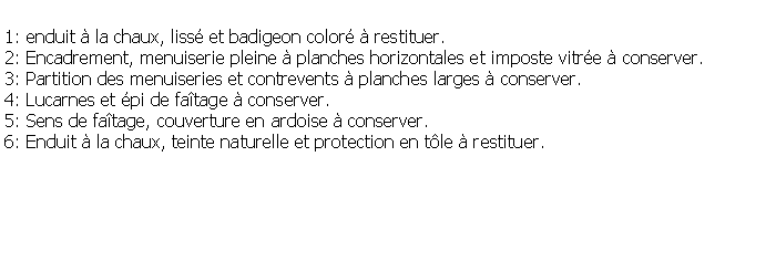 Zone de Texte: 1: enduit  la chaux, liss et badigeon color  restituer.2: Encadrement, menuiserie pleine  planches horizontales et imposte vitre  conserver.3: Partition des menuiseries et contrevents  planches larges  conserver.4: Lucarnes et pi de fatage  conserver.5: Sens de fatage, couverture en ardoise  conserver.6: Enduit  la chaux, teinte naturelle et protection en tle  restituer.