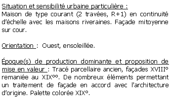 Zone de Texte: Situation et sensibilit urbaine particulire :Maison de type courant (2 traves, R+1) en continuit dchelle avec les maisons riveraines. Faade mitoyenne sur cour.Orientation :  Ouest, ensoleille. poque(s) de production dominante et proposition de mise en valeur : Trac parcellaire ancien, faades XVIII remanie au XIX. De nombreux lments permettant un traitement de faade en accord avec larchitecture dorigine. Palette colore XIX.