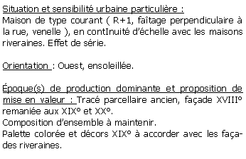 Zone de Texte: Situation et sensibilit urbaine particulire :Maison de type courant ( R+1, fatage perpendiculaire  la rue, venelle ), en contInuit dchelle avec les maisons riveraines. Effet de srie. Orientation : Ouest, ensoleille. poque(s) de production dominante et proposition de mise en valeur : Trac parcellaire ancien, faade XVIII remanie aux XIX et XX. Composition densemble  maintenir.Palette colore et dcors XIX  accorder avec les faades riveraines.