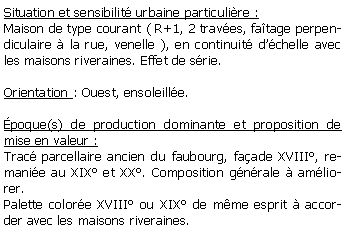 Zone de Texte: Situation et sensibilit urbaine particulire :Maison de type courant ( R+1, 2 traves, fatage perpendiculaire  la rue, venelle ), en continuit dchelle avec les maisons riveraines. Effet de srie.Orientation : Ouest, ensoleille.poque(s) de production dominante et proposition de mise en valeur :Trac parcellaire ancien du faubourg, faade XVIII, remanie au XIX et XX. Composition gnrale  amliorer.Palette colore XVIII ou XIX de mme esprit  accorder avec les maisons riveraines.