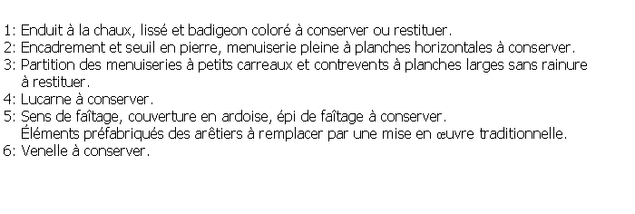 Zone de Texte: 1: Enduit  la chaux, liss et badigeon color  conserver ou restituer.2: Encadrement et seuil en pierre, menuiserie pleine  planches horizontales  conserver.3: Partition des menuiseries  petits carreaux et contrevents  planches larges sans rainure      restituer.4: Lucarne  conserver.5: Sens de fatage, couverture en ardoise, pi de fatage  conserver.    lments prfabriqus des artiers  remplacer par une mise en uvre traditionnelle.6: Venelle  conserver.