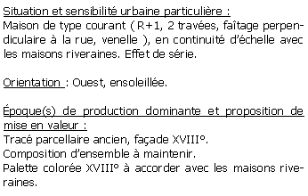 Zone de Texte: Situation et sensibilit urbaine particulire :Maison de type courant ( R+1, 2 traves, fatage perpendiculaire  la rue, venelle ), en continuit dchelle avec les maisons riveraines. Effet de srie.Orientation : Ouest, ensoleille.poque(s) de production dominante et proposition de mise en valeur :Trac parcellaire ancien, faade XVIII.Composition densemble  maintenir.Palette colore XVIII  accorder avec les maisons riveraines.