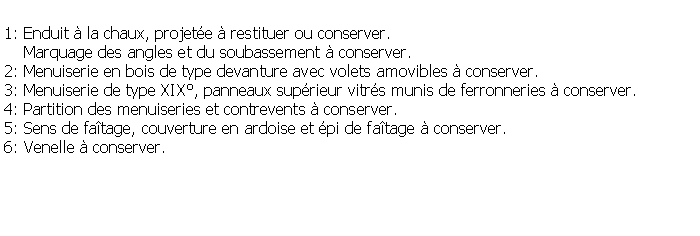 Zone de Texte: 1: Enduit  la chaux, projete  restituer ou conserver.    Marquage des angles et du soubassement  conserver.2: Menuiserie en bois de type devanture avec volets amovibles  conserver.3: Menuiserie de type XIX, panneaux suprieur vitrs munis de ferronneries  conserver.4: Partition des menuiseries et contrevents  conserver. 5: Sens de fatage, couverture en ardoise et pi de fatage  conserver.6: Venelle  conserver.