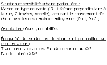 Zone de Texte: Situation et sensibilit urbaine particulire :Maison de type courante ( R+1 fatage perpendiculaire  la rue, 2 traves, venelle), assurant le changement dchelle avec les deux maisons mitoyennes (R+1, R+2 )Orientation : Ouest, ensoleille.poque(s) de production dominante et proposition de mise en valeur :Trac parcellaire ancien. Faade remanie au XX.Palette colore XIX.