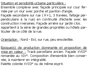 Zone de Texte: Situation et sensibilit urbaine particulire :Ensemble complexe avec faade principale sur cour ferme par un mur avec porche et pavillon dangle.Faade secondaire sur rue ( R+1, 3 traves, fatage perpendiculaire  la rue) en continuit dchelle avec les construction riveraines. Faade arrire sur jardin clos.Appartient  la srie de grandes proprits ou htels particulier de ce ct de la rue.Orientation : Nord - Est, sur rue, peu ensoleille.poque(s) de production dominante et proposition de mise en valeur : Trac parcellaire ancien. Faade XVIII remanie au XIX. Composition densemble bien conserve,  maintenir en intgralit. Palette colore XVIII ou de mme esprit. 