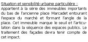 Zone de Texte: Situation et sensibilit urbaine particulire : Appartient  la srie des immeubles importants du bas de lancienne place Marcadet entourant lespace du march et formant langle de la place. Cet immeuble marque le seuil et larticulation dans la squence des espaces publics. Le traitement des faades devra tenir compte de cet impact.