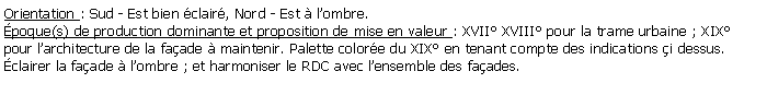 Zone de Texte: Orientation : Sud - Est bien clair, Nord - Est  lombre.poque(s) de production dominante et proposition de mise en valeur : XVII XVIII pour la trame urbaine ; XIX pour larchitecture de la faade  maintenir. Palette colore du XIX en tenant compte des indications i dessus.clairer la faade  lombre ; et harmoniser le RDC avec lensemble des faades.