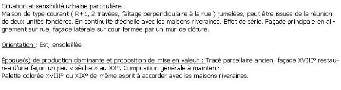 Zone de Texte: Situation et sensibilit urbaine particulire :Maison de type courant ( R+1, 2 traves, fatage perpendiculaire  la rue ) jumeles, peut tre issues de la runion de deux units foncires. En continuit dchelle avec les maisons riveraines. Effet de srie. Faade principale en alignement sur rue, faade latrale sur cour ferme par un mur de clture.Orientation : Est, ensoleille. poque(s) de production dominante et proposition de mise en valeur : Trac parcellaire ancien, faade XVIII restaure dune faon un peu  sche  au XX. Composition gnrale  maintenir.Palette colore XVIII ou XIX de mme esprit  accorder avec les maisons riveraines.