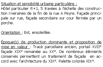 Zone de Texte: Situation et sensibilit urbaine particulire :Htel particulier R+1, 5 traves  lchelle des construction riveraines de la fin de la rue A Peyre. Faade principale sur rue, faade secondaire sur cour ferme par un porche.Orientation : Est, ensoleille.poque(s) de production dominante et proposition de mise en valeur : Trac parcellaire ancien, portail XVII faade XIX remanie au XX. De nombreux lments conservs permettent un traitement de faade  en accord avec larchitecture du XIX. Palette colore XIX.