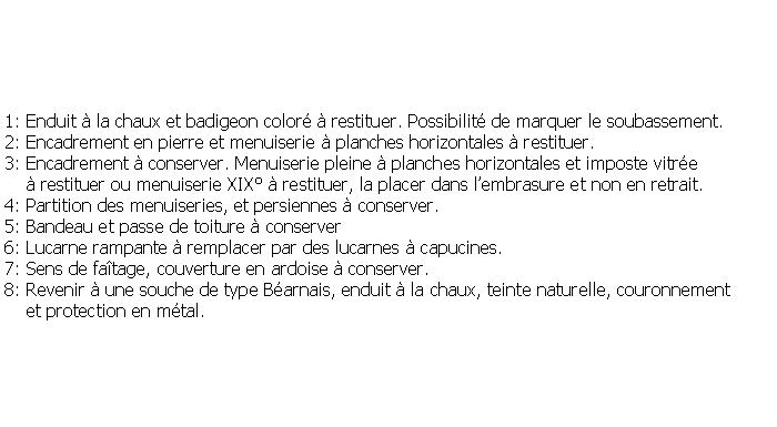 Zone de Texte: 1: Enduit  la chaux et badigeon color  restituer. Possibilit de marquer le soubassement.2: Encadrement en pierre et menuiserie  planches horizontales  restituer. 3: Encadrement  conserver. Menuiserie pleine  planches horizontales et imposte vitre      restituer ou menuiserie XIX  restituer, la placer dans lembrasure et non en retrait.4: Partition des menuiseries, et persiennes  conserver.5: Bandeau et passe de toiture  conserver6: Lucarne rampante  remplacer par des lucarnes  capucines.7: Sens de fatage, couverture en ardoise  conserver.8: Revenir  une souche de type Barnais, enduit  la chaux, teinte naturelle, couronnement    et protection en mtal.