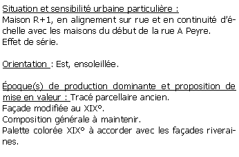 Zone de Texte: Situation et sensibilit urbaine particulire :Maison R+1, en alignement sur rue et en continuit dchelle avec les maisons du dbut de la rue A Peyre. Effet de srie.Orientation : Est, ensoleille. poque(s) de production dominante et proposition de mise en valeur : Trac parcellaire ancien. Faade modifie au XIX.Composition gnrale  maintenir.Palette colore XIX  accorder avec les faades riveraines.