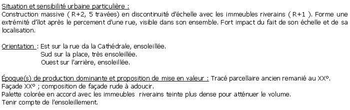 Zone de Texte: Situation et sensibilit urbaine particulire :Construction massive ( R+2, 5 traves) en discontinuit dchelle avec les immeubles riverains ( R+1 ). Forme une extrmit dlot aprs le percement dune rue, visible dans son ensemble. Fort impact du fait de son chelle et de sa localisation.Orientation : Est sur la rue da la Cathdrale, ensoleille.                   Sud sur la place, trs ensoleille.                   Ouest sur larrire, ensoleille.poque(s) de production dominante et proposition de mise en valeur : Trac parcellaire ancien remani au XX. Faade XX ; composition de faade rude  adoucir.Palette colore en accord avec les immeubles  riverains teinte plus dense pour attnuer le volume. Tenir compte de lensoleillement.