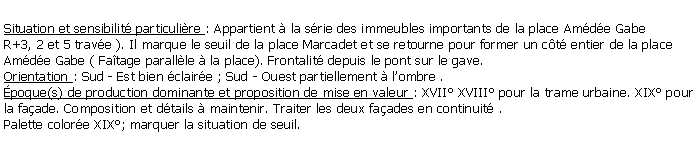 Zone de Texte: Situation et sensibilit particulire : Appartient  la srie des immeubles importants de la place Amde GabeR+3, 2 et 5 trave ). Il marque le seuil de la place Marcadet et se retourne pour former un ct entier de la place Amde Gabe ( Fatage parallle  la place). Frontalit depuis le pont sur le gave.Orientation : Sud - Est bien claire ; Sud - Ouest partiellement  lombre .poque(s) de production dominante et proposition de mise en valeur : XVII XVIII pour la trame urbaine. XIX pour la faade. Composition et dtails  maintenir. Traiter les deux faades en continuit .Palette colore XIX; marquer la situation de seuil.