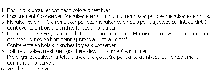 Zone de Texte: 1: Enduit  la chaux et badigeon color  restituer.2: Encadrement  conserver. Menuiserie en aluminium  remplacer par des menuiseries en bois.3: Menuiseries en PVC  remplacer par des menuiseries en bois peint ajustes au linteau cintr.    Contrevents en bois  planches larges  conserver.4: Lucarne  conserver, avance de toit  diminuer  terme. Menuiserie en PVC  remplacer par    des menuiseries en bois peint ajustes au linteau cintr.    Contrevents en bois  planches larges  conserver.5: Toiture ardoise  restituer, gouttire devant lucarne  supprimer.    Prolonger et abaisser la toiture avec une gouttire pendante au niveau de lentablement.    Corniche  conserver.6: Venelles  conserver.