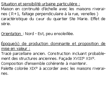 Zone de Texte: Situation et sensibilit urbaine particulire :Maison en continuit dchelle avec les maisons riveraines ( R+1, fatage perpendiculaire  la rue, venelles ) caractristique du cur du quartier Ste Marie. Effet de srie.Orientation : Nord - Est, peu ensoleille.poque(s) de production dominante et proposition de mise en valeur : Trac parcellaire ancien. Construction incluant probablement des structures anciennes. Faade XVIII XIX.Composition densemble cohrente  maintenir.Palette colore XIX  accorder avec les maisons riveraines.