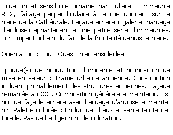 Zone de Texte: Situation et sensibilit urbaine particulire : Immeuble R+2, fatage perpendiculaire  la rue donnant sur la place de la Cathdrale. Faade arrire ( galerie, bardage dardoise) appartenant  une petite srie dimmeubles. Fort impact urbain du fait de la frontalit depuis la place.Orientation : Sud - Ouest, bien ensoleille.poque(s) de production dominante et proposition de mise en valeur : Trame urbaine ancienne. Construction incluant probablement des structures anciennes. Faade remanie au XX. Composition gnrale  maintenir. Esprit de faade arrire avec bardage dardoise  maintenir. Palette colore : Enduit de chaux et sable teinte naturelle. Pas de badigeon ni de coloration. 