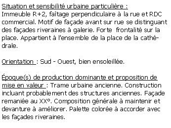 Zone de Texte: Situation et sensibilit urbaine particulire :Immeuble R+2, fatage perpendiculaire  la rue et RDC commercial. Motif de faade avant sur rue se distinguant des faades riveraines  galerie. Forte  frontalit sur la place. Appartient  lensemble de la place de la cathdrale.Orientation : Sud - Ouest, bien ensoleille.poque(s) de production dominante et proposition de mise en valeur : Trame urbaine ancienne. Construction incluant probablement des structures anciennes. Faade remanie au XX. Composition gnrale  maintenir et devanture  amliorer. Palette colore  accorder avec les faades riveraines.