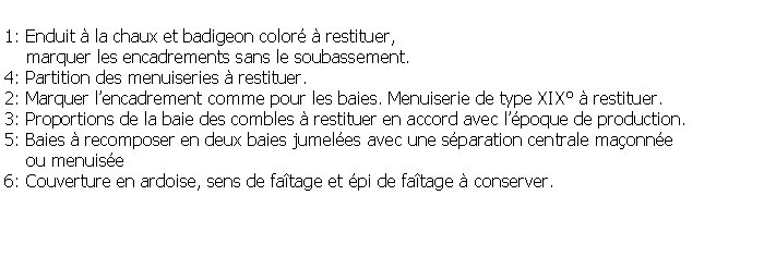 Zone de Texte: 1: Enduit  la chaux et badigeon color  restituer,     marquer les encadrements sans le soubassement.4: Partition des menuiseries  restituer.2: Marquer lencadrement comme pour les baies. Menuiserie de type XIX  restituer.3: Proportions de la baie des combles  restituer en accord avec lpoque de production.5: Baies  recomposer en deux baies jumeles avec une sparation centrale maonne     ou menuise6: Couverture en ardoise, sens de fatage et pi de fatage  conserver.