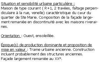 Zone de Texte: Situation et sensibilit urbaine particulire :Maison de type courant ( R+1, 2 traves, fatage perpendiculaire  la rue, venelle) caractristique du cur du quartier de Ste Marie. Composition de la faade largement remanie en discontinuit avec les maisons riveraines.Orientation : Ouest, ensoleille.poque(s) de production dominante et proposition de mise en valeur : Trame urbaine ancienne. Construction incluant probablement des structures anciennes. Faade largement remanie au XX.