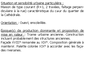 Zone de Texte: Situation et sensibilit urbaine particulire :Maison de type courant (R+1, 2 traves, fatage perpendiculaire  la rue) caractristique du cur du quartier de la Cathdrale.Orientation : Ouest, ensoleille.poque(s) de production dominante et proposition de mise en valeur : Trame urbaine ancienne. Construction incluant probablement des structures anciennes.Faade XVIII remanie au XIX. Composition gnrale  maintenir. Palette colore XIX  accorder avec les faades riveraines.