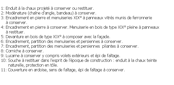 Zone de Texte: 1: Enduit  la chaux projet  conserver ou restituer.2: Modnature (chane dangle, bandeau)  conserver.3: Encadrement en pierre et menuiseries XIX  panneaux vitrs munis de ferronnerie      conserver.4: Encadrement en pierre  conserver. Menuiserie en bois de type XIX pleine  panneaux      restituer.5: Devanture en bois de type XIX  composer avec la faade.6: Encadrement, partition des menuiseries et persiennes  conserver.7: Encadrement, partition des menuiseries et persiennes  pliantes  conserver.8: Corniche  conserver.9: Lucarne  conserver y compris volets extrieurs et pi de fatage.10: Souche  restituer dans lesprit de lpoque de construction : enduit  la chaux teinte       naturelle, protection en tle.11: Couverture en ardoise, sens de fatage, pi de fatage  conserver.