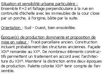 Zone de Texte: Situation et sensibilit urbaine particulire :Ensemble R+2 et fatage perpendiculaire  la rue en continuit dchelle avec les immeubles de la cour closepar un porche,  lorigine, btie par la suite.Orientation : Sud - Ouest, bien ensoleille.poque(s) de production dominante et proposition de mise en valeur : Trac parcellaire ancien. Construction incluant probablement des structures anciennes. Faade XIX remanie au XX. De nombreux lments constructifs permettent un traitement en accord avec larchitecture du XIX. Maintenir la distinction entre deux poques de production. Palette colore XIX tenir compte de lensemble.