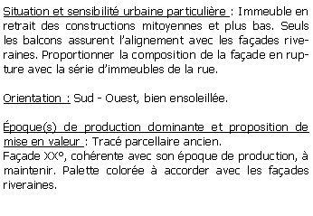 Zone de Texte: Situation et sensibilit urbaine particulire : Immeuble en retrait des constructions mitoyennes et plus bas. Seuls les balcons assurent lalignement avec les faades riveraines. Proportionner la composition de la faade en rupture avec la srie dimmeubles de la rue.Orientation : Sud - Ouest, bien ensoleille.poque(s) de production dominante et proposition de mise en valeur : Trac parcellaire ancien. Faade XX, cohrente avec son poque de production,  maintenir. Palette colore  accorder avec les faades riveraines.