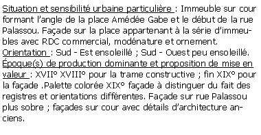 Zone de Texte: Situation et sensibilit urbaine particulire : Immeuble sur cour formant langle de la place Amde Gabe et le dbut de la rue Palassou. Faade sur la place appartenant  la srie dimmeubles avec RDC commercial, modnature et ornement.Orientation : Sud - Est ensoleill ; Sud - Ouest peu ensoleill.poque(s) de production dominante et proposition de mise en valeur : XVII XVIII pour la trame constructive ; fin XIX pour la faade .Palette colore XIX faade  distinguer du fait des registres et orientations diffrentes. Faade sur rue Palassou plus sobre ; faades sur cour avec dtails darchitecture anciens.