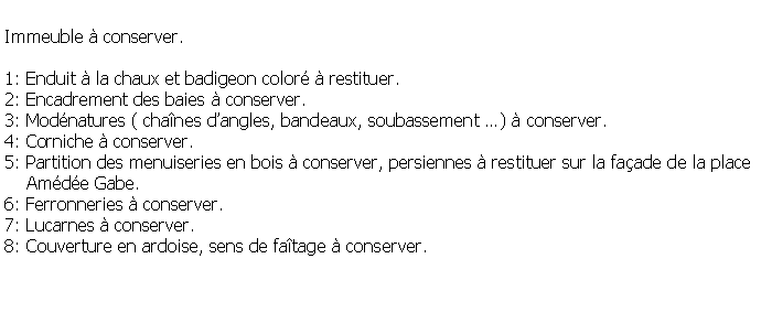 Zone de Texte: Immeuble  conserver.1: Enduit  la chaux et badigeon color  restituer.2: Encadrement des baies  conserver.3: Modnatures ( chanes dangles, bandeaux, soubassement )  conserver.4: Corniche  conserver.5: Partition des menuiseries en bois  conserver, persiennes  restituer sur la faade de la place     Amde Gabe.6: Ferronneries  conserver.7: Lucarnes  conserver.8: Couverture en ardoise, sens de fatage  conserver.