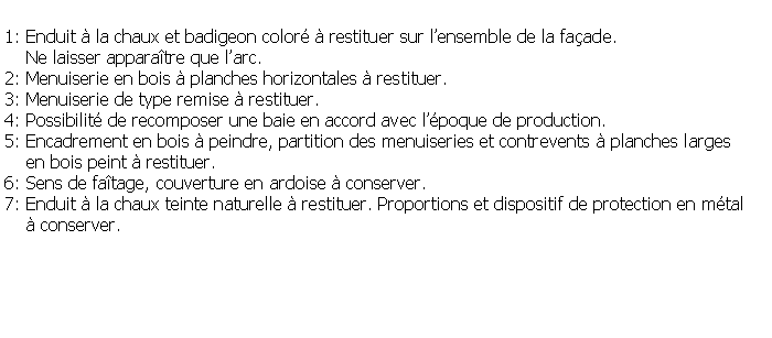 Zone de Texte: 1: Enduit  la chaux et badigeon color  restituer sur lensemble de la faade.    Ne laisser apparatre que larc.2: Menuiserie en bois  planches horizontales  restituer.3: Menuiserie de type remise  restituer.4: Possibilit de recomposer une baie en accord avec lpoque de production.5: Encadrement en bois  peindre, partition des menuiseries et contrevents  planches larges     en bois peint  restituer.6: Sens de fatage, couverture en ardoise  conserver.7: Enduit  la chaux teinte naturelle  restituer. Proportions et dispositif de protection en mtal      conserver.