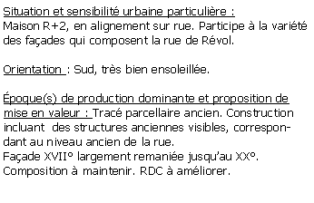 Zone de Texte: Situation et sensibilit urbaine particulire :Maison R+2, en alignement sur rue. Participe  la varit des faades qui composent la rue de Rvol.Orientation : Sud, trs bien ensoleille. poque(s) de production dominante et proposition de mise en valeur : Trac parcellaire ancien. Construction incluant  des structures anciennes visibles, correspondant au niveau ancien de la rue.Faade XVII largement remanie jusquau XX. Composition  maintenir. RDC  amliorer.