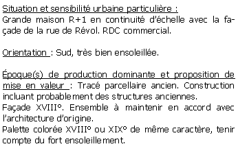 Zone de Texte: Situation et sensibilit urbaine particulire :Grande maison R+1 en continuit dchelle avec la faade de la rue de Rvol. RDC commercial. Orientation : Sud, trs bien ensoleille.poque(s) de production dominante et proposition de mise en valeur : Trac parcellaire ancien. Construction incluant probablement des structures anciennes. Faade XVIII. Ensemble  maintenir en accord avec larchitecture dorigine.Palette colore XVIII ou XIX de mme caractre, tenir compte du fort ensoleillement.