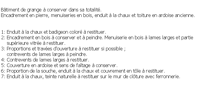 Zone de Texte: Btiment de grange  conserver dans sa totalit.Encadrement en pierre, menuiseries en bois, enduit  la chaux et toiture en ardoise ancienne.1: Enduit  la chaux et badigeon color  restituer.2: Encadrement en bois  conserver et  peindre. Menuiserie en bois  lames larges et partie    suprieure vitre  restituer.3: Proportions et traves douverture  restituer si possible ;     contrevents de lames larges  peindre.4: Contrevents de lames larges  restituer.5: Couverture en ardoise et sens de fatage  conserver.6: Proportion de la souche, enduit  la chaux et couvrement en tle  restituer.7: Enduit  la chaux, teinte naturelle  restituer sur le mur de clture avec ferronnerie.