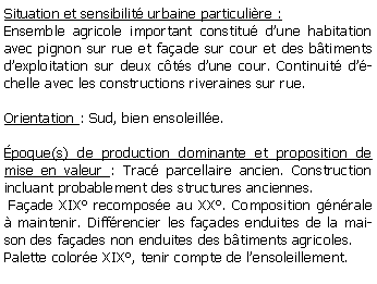 Zone de Texte: Situation et sensibilit urbaine particulire :Ensemble agricole important constitu dune habitation avec pignon sur rue et faade sur cour et des btiments dexploitation sur deux cts dune cour. Continuit dchelle avec les constructions riveraines sur rue.Orientation : Sud, bien ensoleille. poque(s) de production dominante et proposition de mise en valeur : Trac parcellaire ancien. Construction incluant probablement des structures anciennes.  Faade XIX recompose au XX. Composition gnrale  maintenir. Diffrencier les faades enduites de la maison des faades non enduites des btiments agricoles.Palette colore XIX, tenir compte de lensoleillement.