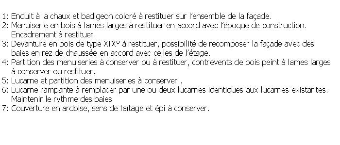 Zone de Texte: 1: Enduit  la chaux et badigeon color  restituer sur lensemble de la faade.2: Menuiserie en bois  lames larges  restituer en accord avec lpoque de construction.    Encadrement  restituer.3: Devanture en bois de type XIX  restituer, possibilit de recomposer la faade avec des     baies en rez de chausse en accord avec celles de ltage.4: Partition des menuiseries  conserver ou  restituer, contrevents de bois peint  lames larges     conserver ou restituer.5: Lucarne et partition des menuiseries  conserver .6: Lucarne rampante  remplacer par une ou deux lucarnes identiques aux lucarnes existantes.    Maintenir le rythme des baies7: Couverture en ardoise, sens de fatage et pi  conserver.