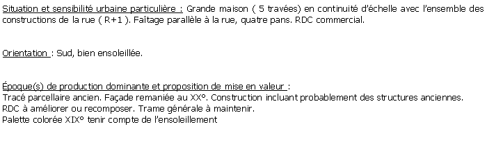 Zone de Texte: Situation et sensibilit urbaine particulire : Grande maison ( 5 traves) en continuit dchelle avec lensemble des constructions de la rue ( R+1 ). Fatage parallle  la rue, quatre pans. RDC commercial.Orientation : Sud, bien ensoleille.poque(s) de production dominante et proposition de mise en valeur : Trac parcellaire ancien. Faade remanie au XX. Construction incluant probablement des structures anciennes. RDC  amliorer ou recomposer. Trame gnrale  maintenir. Palette colore XIX tenir compte de lensoleillement 