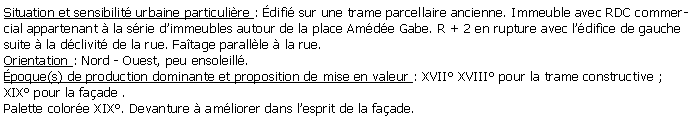 Zone de Texte: Situation et sensibilit urbaine particulire : difi sur une trame parcellaire ancienne. Immeuble avec RDC commercial appartenant  la srie dimmeubles autour de la place Amde Gabe. R + 2 en rupture avec ldifice de gauche suite  la dclivit de la rue. Fatage parallle  la rue.Orientation : Nord - Ouest, peu ensoleill.poque(s) de production dominante et proposition de mise en valeur : XVII XVIII pour la trame constructive ;XIX pour la faade .Palette colore XIX. Devanture  amliorer dans lesprit de la faade.