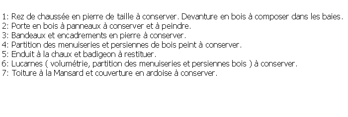 Zone de Texte: 1: Rez de chausse en pierre de taille  conserver. Devanture en bois  composer dans les baies.2: Porte en bois  panneaux  conserver et  peindre.3: Bandeaux et encadrements en pierre  conserver.4: Partition des menuiseries et persiennes de bois peint  conserver.5: Enduit  la chaux et badigeon  restituer.6: Lucarnes ( volumtrie, partition des menuiseries et persiennes bois )  conserver.7: Toiture  la Mansard et couverture en ardoise  conserver.