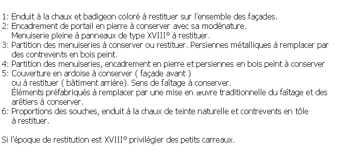 Zone de Texte: 1: Enduit  la chaux et badigeon color  restituer sur lensemble des faades.2: Encadrement de portail en pierre  conserver avec sa modnature.    Menuiserie pleine  panneaux de type XVIII  restituer.3: Partition des menuiseries  conserver ou restituer. Persiennes mtalliques  remplacer par     des contrevents en bois peint.4: Partition des menuiseries, encadrement en pierre et persiennes en bois peint  conserver5: Couverture en ardoise  conserver ( faade avant )     ou  restituer ( btiment arrire). Sens de fatage  conserver.     lments prfabriqus  remplacer par une mise en uvre traditionnelle du fatage et des    artiers  conserver. 6: Proportions des souches, enduit  la chaux de teinte naturelle et contrevents en tle      restituer.Si lpoque de restitution est XVIII privilgier des petits carreaux.