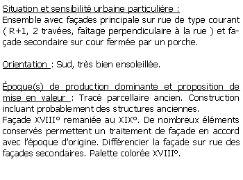 Zone de Texte: Situation et sensibilit urbaine particulire :Ensemble avec faades principale sur rue de type courant( R+1, 2 traves, fatage perpendiculaire  la rue ) et faade secondaire sur cour ferme par un porche.Orientation : Sud, trs bien ensoleille.poque(s) de production dominante et proposition de mise en valeur : Trac parcellaire ancien. Construction incluant probablement des structures anciennes. Faade XVIII remanie au XIX. De nombreux lments conservs permettent un traitement de faade en accord avec lpoque dorigine. Diffrencier la faade sur rue des faades secondaires. Palette colore XVIII.