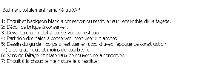 Zone de Texte:  Btiment totalement remani au XX1: Enduit et badigeon blanc  conserver ou restituer sur lensemble de la faade.2: Dcor de brique  conserver.3: Devanture en mtal  conserver ou restituer.4: Partition des baies  conserver, menuiserie blanches.5: Dessin du garde - corps  restituer en accord avec lpoque de construction.   ( plus graphique et moins de courbes ).6: Sens de fatage et matriaux de couverture  conserver.7: Enduit  la chaux teinte naturelle  restituer.