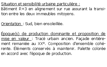 Zone de Texte: Situation et sensibilit urbaine particulire :Btiment R+3 en alignement sur rue assurant la transition entre les deux immeubles mitoyens.Orientation : Sud, bien ensoleille.poque(s) de production dominante et proposition de mise en valeur : Trac urbain ancien. Faade entirement remanie au XX. Composition densemble cohrente. lments conservs  maintenir. Palette colore en accord avec lpoque de production.