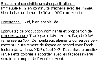 Zone de Texte: Situation et sensibilit urbaine particulire :Immeuble R+2 en continuit dchelle avec les immeubles du bas de la rue de Rvol. RDC commercial.Orientation : Sud, bien ensoleille.poque(s) de production dominante et proposition de mise en valeur : Trac parcellaire ancien. Faade XIX remanie au XX. De nombreux lments conservs permettent un traitement de faade en accord avec larchitecture de la fin du XIX dbut XX. Devanture  amliorer. Palette colore  accorder avec les faades riveraines, tenir compte de lensoleillement.