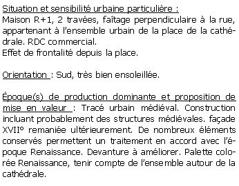 Zone de Texte: Situation et sensibilit urbaine particulire :Maison R+1, 2 traves, fatage perpendiculaire  la rue, appartenant  lensemble urbain de la place de la cathdrale. RDC commercial.Effet de frontalit depuis la place.Orientation : Sud, trs bien ensoleille.poque(s) de production dominante et proposition de mise en valeur : Trac urbain mdival. Construction incluant probablement des structures mdivales. faade XVII remanie ultrieurement. De nombreux lments conservs permettent un traitement en accord avec lpoque Renaissance. Devanture  amliorer. Palette colore Renaissance, tenir compte de lensemble autour de la cathdrale.