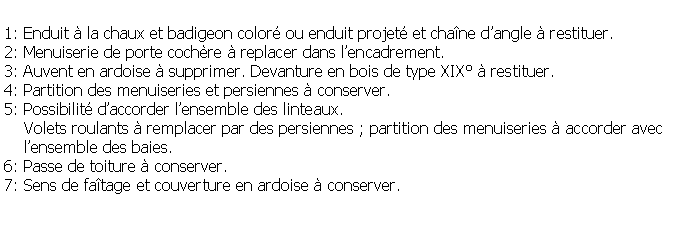 Zone de Texte: 1: Enduit  la chaux et badigeon color ou enduit projet et chane dangle  restituer.2: Menuiserie de porte cochre  replacer dans lencadrement.3: Auvent en ardoise  supprimer. Devanture en bois de type XIX  restituer.4: Partition des menuiseries et persiennes  conserver.5: Possibilit daccorder lensemble des linteaux.    Volets roulants  remplacer par des persiennes ; partition des menuiseries  accorder avec    lensemble des baies.6: Passe de toiture  conserver.7: Sens de fatage et couverture en ardoise  conserver.